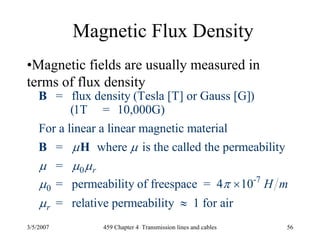 3/5/2007 459 Chapter 4 Transmission lines and cables 56
Magnetic Flux Density
•Magnetic fields are usually measured in
terms of flux density
0
-7
0
= flux density (Tesla [T] or Gauss [G])
(1T = 10,000G)
For a linear a linear magnetic material
= where is the called the permeability
=
= permeability of freespace = 4 10
= relative permea
r
r
H m
μ μ
μ μ μ
μ π
μ
×
B
B H
bility 1 for air≈
 