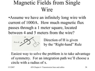 3/5/2007 459 Chapter 4 Transmission lines and cables 58
Magnetic Fields from Single
Wire
•Assume we have an infinitely long wire with
current of 1000A. How much magnetic flux
passes through a 1 meter square, located
between 4 and 5 meters from the wire?
Direction of H is given
by the “Right-hand” Rule
Easiest way to solve the problem is to take advantage
of symmetry. For an integration path we’ll choose a
circle with a radius of x.
 