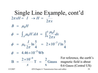 3/5/2007 459 Chapter 4 Transmission lines and cables 59
Single Line Example, cont’d
0
5 0
0 4
7
0
5
4
2
2
2
5 5
ln 2 10 ln
2 4 4
4.46 10 Wb
2 10 2
B T Gauss
x
A
I
xH I H
x
B H
I
H dA dx
x
I
I
x
π
π
μ
μ
φ μ
π
φ μ
π
φ
−
−
−
= → =
=
= =
= = ×
= ×
×
= =
∫ ∫
For reference, the earth’s
magnetic field is about
0.6 Gauss (Central US)
 