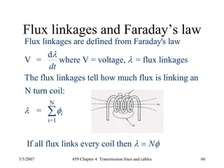 3/5/2007 459 Chapter 4 Transmission lines and cables 60
Flux linkages and Faraday’s law
N
i=1
Flux linkages are defined from Faraday's law
d
V = where V = voltage, = flux linkages
The flux linkages tell how much flux is linking an
N turn coil:
=
If all flux links every coil then
i
dt
N
λ
λ
λ φ
λ φ=
∑
 