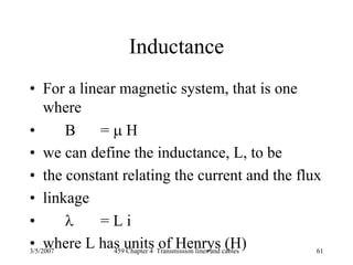 3/5/2007 459 Chapter 4 Transmission lines and cables 61
Inductance
• For a linear magnetic system, that is one
where
• B = μ H
• we can define the inductance, L, to be
• the constant relating the current and the flux
• linkage
• λ = L i
• where L has units of Henrys (H)
 