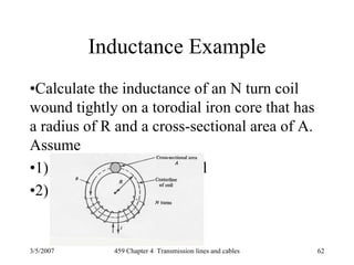 3/5/2007 459 Chapter 4 Transmission lines and cables 62
Inductance Example
•Calculate the inductance of an N turn coil
wound tightly on a torodial iron core that has
a radius of R and a cross-sectional area of A.
Assume
•1) all flux is within the coil
•2) all flux links each turn
 