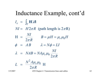 3/5/2007 459 Chapter 4 Transmission lines and cables 63
Inductance Example, cont’d
0
0
2
0
2 (path length is 2 R)
H
2
2
H
2
e
r
r
r
I d
NI H R
NI
B H H
R
AB N LI
NI
NAB NA
R
N A
L
R
π π
μ μ μ
π
φ λ φ
λ μ μ
π
μ μ
π
Γ
=
=
= = =
= = =
= =
=
∫ H l
 