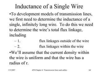 3/5/2007 459 Chapter 4 Transmission lines and cables 64
Inductance of a Single Wire
•To development models of transmission lines,
we first need to determine the inductance of a
single, infinitely long wire. To do this we need
to determine the wire’s total flux linkage,
including
– 1. flux linkages outside of the wire
– 2. flux linkages within the wire
•We’ll assume that the current density within
the wire is uniform and that the wire has a
radius of r.
 