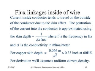 3/5/2007 459 Chapter 4 Transmission lines and cables 67
Flux linkages inside of wire
Current inside conductor tends to travel on the outside
of the conductor due to the skin effect. The pentration
of the current into the conductor is approximated using
1
the skin depth = where f is
fπ μσ
the frequency in Hz
and is the conductivity in mhos/meter.
0.066 m
For copper skin depth 0.33 inch at 60HZ.
f
For derivation we'll assume a uniform current density.
σ
≈ ≈
 