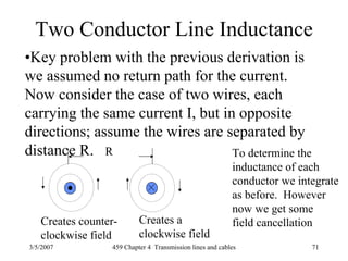 3/5/2007 459 Chapter 4 Transmission lines and cables 71
Two Conductor Line Inductance
•Key problem with the previous derivation is
we assumed no return path for the current.
Now consider the case of two wires, each
carrying the same current I, but in opposite
directions; assume the wires are separated by
distance R. R
Creates counter-
clockwise field
Creates a
clockwise field
To determine the
inductance of each
conductor we integrate
as before. However
now we get some
field cancellation
 