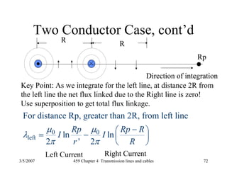 3/5/2007 459 Chapter 4 Transmission lines and cables 72
Two Conductor Case, cont’d
R
R
Direction of integration
Rp
Key Point: As we integrate for the left line, at distance 2R from
the left line the net flux linked due to the Right line is zero!
Use superposition to get total flux linkage.
0 0
left
For distance Rp, greater than 2R, from left line
ln ln
2 ' 2
Rp Rp R
I I
r R
μ μ
λ
π π
−⎛ ⎞= − ⎜ ⎟
⎝ ⎠
Left Current Right Current
 