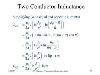 3/5/2007 459 Chapter 4 Transmission lines and cables 73
Two Conductor Inductance
( )
0
left
0
0
0
0
Simplifying (with equal and opposite currents)
ln ln
2 '
ln ln ' ln( ) ln
2
ln ln
2 '
ln as Rp
2 '
ln H/m
2 '
left
Rp Rp R
I
r R
I Rp r Rp R R
R Rp
I
r Rp R
R
I
r
R
L
r
μ
λ
π
μ
π
μ
π
μ
π
μ
π
−⎛ ⎞⎛ ⎞= − ⎜ ⎟⎜ ⎟
⎝ ⎠⎝ ⎠
= − − − +
⎛ ⎞
= +⎜ ⎟−⎝ ⎠
⎛ ⎞= → ∞⎜ ⎟
⎝ ⎠
⎛ ⎞= ⎜ ⎟
⎝ ⎠
 