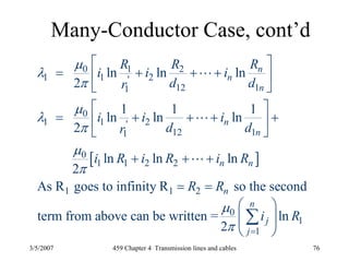 3/5/2007 459 Chapter 4 Transmission lines and cables 76
Many-Conductor Case, cont’d
[ ]
0 1 2
1 1 2'
12 11
0
1 1 2'
12 11
0
1 1 2 2
1 1 2
0
1
ln ln ln
2
1 1 1
ln ln ln
2
ln ln ln
2
As R goes to infinity R so the second
term from above can be written =
2
n
n
n
n
n
n n
n
n
j
j
RR R
i i i
d dr
i i i
d dr
i R i R i R
R R
i
μ
λ
π
μ
λ
π
μ
π
μ
π =
⎡ ⎤
= + + +⎢ ⎥
⎣ ⎦
⎡ ⎤
= + + + +⎢ ⎥
⎣ ⎦
+ + +
= =
L
L
L
1ln R
⎛ ⎞
⎜ ⎟
⎝ ⎠
∑
 
