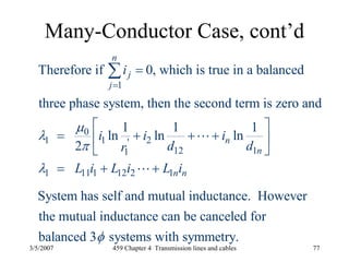 3/5/2007 459 Chapter 4 Transmission lines and cables 77
Many-Conductor Case, cont’d
1
0
1 1 2'
12 11
1 11 1 12 2 1
Therefore if 0, which is true in a balanced
three phase system, then the second term is zero and
1 1 1
ln ln ln
2
System has self and mutual inducta
n
j
j
n
n
n n
i
i i i
d dr
L i L i L i
μ
λ
π
λ
=
=
⎡ ⎤
= + + +⎢ ⎥
⎣ ⎦
= + +
∑
L
L
nce. However
the mutual inductance can be canceled for
balanced 3 systems with symmetry.φ
 