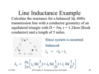 3/5/2007 459 Chapter 4 Transmission lines and cables 80
Line Inductance Example
Calculate the reactance for a balanced 3φ, 60Hz
transmission line with a conductor geometry of an
equilateral triangle with D = 5m, r = 1.24cm (Rook
conductor) and a length of 5 miles.
0 1 1 1
ln( ) ln( ) ln( )
2 '
a a b ci i i
r D D
μ
λ
π
⎡ ⎤= + +⎢ ⎥⎣ ⎦
a
Since system is assumed
balanced
i b ci i= − −
 