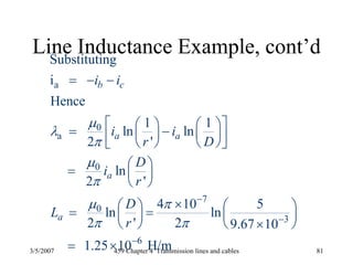 3/5/2007 459 Chapter 4 Transmission lines and cables 81
Line Inductance Example, cont’d
a
0
a
0
7
0
3
6
Substituting
i
Hence
1 1
ln ln
2 '
ln
2 '
4 10 5
ln ln
2 ' 2 9.67 10
1.25 10 H/m
b c
a a
a
a
i i
i i
r D
D
i
r
D
L
r
μ
λ
π
μ
π
μ π
π π
−
−
−
= − −
⎡ ⎤⎛ ⎞ ⎛ ⎞= −⎜ ⎟ ⎜ ⎟⎢ ⎥⎝ ⎠ ⎝ ⎠⎣ ⎦
⎛ ⎞= ⎜ ⎟
⎝ ⎠
×⎛ ⎞ ⎛ ⎞= =⎜ ⎟ ⎜ ⎟
⎝ ⎠ ⎝ ⎠×
= ×
 