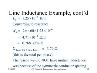 3/5/2007 459 Chapter 4 Transmission lines and cables 82
Line Inductance Example, cont’d
6
6
a
4
Total for 5 mile line
1.25 10 H/m
Converting to reactance
2 60 1.25 10
4.71 10 /m
0.768 /mile
X 3.79
(this is the total per phase)
The reason we did NOT have mutual inductance
was because
aL
X π
−
−
−
= ×
= × × ×
= × Ω
= Ω
= Ω
of the symmetric conductor spacing
 
