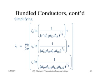 3/5/2007 459 Chapter 4 Transmission lines and cables 85
Bundled Conductors, cont’d
1
4
12 13 14
0
1 1
4
15 16 17 18
1
4
19 1,10 1,11 1,12
Simplifying
1
ln
( ' )
1
ln
2 ( )
1
ln
( )
a
b
c
i
r d d d
i
d d d d
i
d d d d
μ
λ
π
⎡ ⎤⎛ ⎞
⎢ ⎥⎜ ⎟ +
⎢ ⎥⎜ ⎟
⎝ ⎠⎢ ⎥
⎢ ⎥⎛ ⎞
⎢ ⎥⎜ ⎟= +⎢ ⎥⎜ ⎟
⎢ ⎝ ⎠ ⎥
⎢ ⎥
⎛ ⎞⎢ ⎥⎜ ⎟⎢ ⎥⎜ ⎟⎢ ⎥⎝ ⎠⎣ ⎦
 