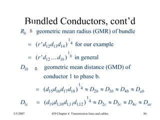 3/5/2007 459 Chapter 4 Transmission lines and cables 86
Bundled Conductors, cont’d
1
4
12 13 14
1
12 1
1
1
4
15 16 17 18 2 3 4
1 19 1
geometric mean radius (GMR) of bundle
( ' ) for our example
( ' ) in general
geometric mean distance (GMD) of
conductor 1 to phase b.
( )
(
b
b
b
b
b b b ab
c
R
r d d d
r d d
D
d d d d D D D D
D d d
=
=
= ≈ ≈ ≈ ≈
=
K
1
4
,10 1,11 1,12 2 3 4) c c c acd d D D D D≈ ≈ ≈ ≈
 