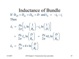 3/5/2007 459 Chapter 4 Transmission lines and cables 87
Inductance of Bundle
a
0
1
0 0
1
0
1
If D and i
Then
1 1
ln ln
2
ln 4 ln
2 2
4 ln
2
ab ac bc b c
a a
b
a
b b
b
D D D i i
i i
R D
D D
I I
R R
D
L
R
μ
λ
π
μ μ
π π
μ
π
= = = = − −
⎡ ⎤⎛ ⎞ ⎛ ⎞= − ⎜ ⎟⎢ ⎥⎜ ⎟
⎝ ⎠⎝ ⎠⎣ ⎦
⎛ ⎞ ⎛ ⎞
= =⎜ ⎟ ⎜ ⎟
⎝ ⎠ ⎝ ⎠
⎛ ⎞
= × × ⎜ ⎟
⎝ ⎠
 