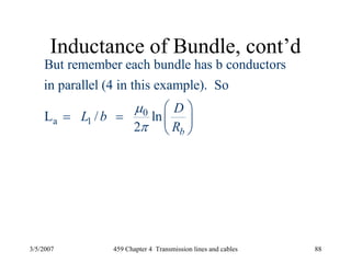 3/5/2007 459 Chapter 4 Transmission lines and cables 88
Inductance of Bundle, cont’d
0
a 1
But remember each bundle has b conductors
in parallel (4 in this example). So
L / ln
2 b
D
L b
R
μ
π
⎛ ⎞
= = ⎜ ⎟
⎝ ⎠
 