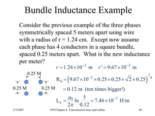 3/5/2007 459 Chapter 4 Transmission lines and cables 89
Bundle Inductance Example
0.25 M0.25 M
0.25 M
Consider the previous example of the three phases
symmetrically spaced 5 meters apart using wire
with a radius of r = 1.24 cm. Except now assume
each phase has 4 conductors in a square bundle,
spaced 0.25 meters apart. What is the new inductance
per meter?
( )
2 3
1
3 4
b
70
a
1.24 10 m ' 9.67 10 m
R 9.67 10 0.25 0.25 2 0.25
0.12 m (ten times bigger!)
5
L ln 7.46 10 H/m
2 0.12
r r
μ
π
− −
−
−
= × = ×
= × × × × ×
=
= = ×
 