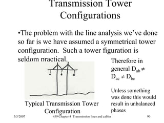 3/5/2007 459 Chapter 4 Transmission lines and cables 90
Transmission Tower
Configurations
•The problem with the line analysis we’ve done
so far is we have assumed a symmetrical tower
configuration. Such a tower figuration is
seldom practical.
Typical Transmission Tower
Configuration
Therefore in
general Dab ≠
Dac ≠ Dbc
Unless something
was done this would
result in unbalanced
phases
 