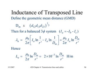 3/5/2007 459 Chapter 4 Transmission lines and cables 96
Inductance of Transposed Line
( )
1
3
m 12 13 23
0 0
a
70
Define the geometric mean distance (GMD)
D
Then for a balanced 3 system ( - - )
1 1
ln ln ln
2 ' 2 '
Hence
ln 2 10 ln H/m
2 ' '
a b c
m
a a a
m
m m
a
d d d
I I I
D
I I I
r D r
D D
L
r r
φ
μ μ
λ
π π
μ
π
−
=
⎡ ⎤
= − =⎢ ⎥
⎣ ⎦
= = ×
 