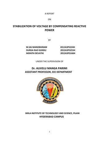 1
A REPORT
ON
STABILIZATION OF VOLTAGE BY COMPENSATING REACTIVE
POWER
BY
M.SAI MANOBHIRAM 2012A3PS224H
DURGA RAO GUNDU 2012A3PS255H
MOHITH DEVATHI 2012A3PS166H
UNDER THE SUPERVISION OF
Dr. ALIVELU MANGA PARIMI
ASSISTANT PROFESSOR, EEE DEPARTMENT
BIRLA INSTITUTE OF TECHNOLOGY AND SCIENCE, PILANI
HYDERABAD CAMPUS
 
