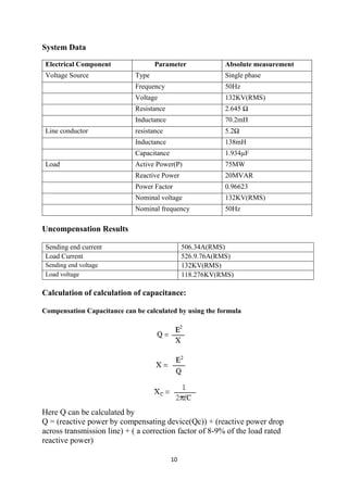 10
System Data
Electrical Component Parameter Absolute measurement
Voltage Source Type Single phase
Frequency 50Hz
Voltage 132KV(RMS)
Resistance 2.645 Ω
Inductance 70.2mH
Line conductor resistance 5.2Ω
Inductance 138mH
Capacitance 1.934µF
Load Active Power(P) 75MW
Reactive Power 20MVAR
Power Factor 0.96623
Nominal voltage 132KV(RMS)
Nominal frequency 50Hz
Uncompensation Results
Sending end current 506.34A(RMS)
Load Current 526.9.76A(RMS)
Sending end voltage 132KV(RMS)
Load voltage 118.276KV(RMS)
Calculation of calculation of capacitance:
Compensation Capacitance can be calculated by using the formula
Here Q can be calculated by
Q = (reactive power by compensating device(Qc)) + (reactive power drop
across transmission line) + ( a correction factor of 8-9% of the load rated
reactive power)
 