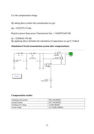 11
E is the compensated voltage
By taking above results into consideration we get
Qc =19323575.1VAR;
Reactive power drop across Transmission line = 11665070.64VAR
Q = 32998645.74VAR
By applying above formulas for calculation of capacitance we get C=6.06µF
Simulation Circuit (transmission system after compensation):
Compensation results:
Sending end current 506.34A(RMS)
Load Current 587.74A(RMS)
Sending end voltage 132KV(RMS)
Load voltage 131.932KV(RMS)
 