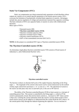 13
Static Var Compensator (SVC):
Static var compensators are shunt-connected static generators or/and absorbers whose
outputs are varied so as to control specific parameters of an electric power system. SVCs
overcome the limitation of mechanically switched shunt capacitors or reactors. Advantages
include fast, precise regulation of voltage and unrestricted, transient free capacitor switching.
The basic elements of SVCs are capacitor banks or reactors in series with a bidirectional
thyristors.
Basic types of SVCs:
• Saturated reactor (SR)
• Thyristor-controlled reactor (TCR)
• Thyristor-switched capacitor (TSC)
• Thyristor-switched reactor (TSR)
• Thyristor control transformer (TCT)
• Self- or line-commutated converter (SCC/LCC)
NOTE: In this project we considered SVC type as Thyristor-controlled reactor (TCR).
The Thyristor-Controlled reactor (TCR):
An elementary single-phase thyristor-controlled reactor TCR consists of fixed reactor of
inductance L, and a bidirectional thyristor valve.
Thyristor-controlled reactor
The thyristor conducts on alternate half cycles of the supply frequency depending on the firing
angle α. The magnitude of the current in the reactor can be varied continuously by this method
of delay angle control form maximum (α=0) to zero at (α=90). The adjustment of current in
the reactor can take place only once in each half cycle, in the zero to 90o
interval.
The ability of the Thyristor-controlled Reactor (TCR) to limit current is a vital part of
controlling power flow. The current is controlled by the firing angle (_), which at 0º the
switch is permanently closed, then slowly limits current as _ increases to 180° where current
is then zero. Limiting the current ultimately limits the reactive current which results in how
much reactive power can be added to or subtracted from the system.With the SVC,when α =0
the current passes fully through the inductor bypassing the capacitor. Yet as α increase to
 