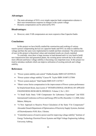 16
Advantages
• The main advantage of SVCs over simple capacitor bank compensation schemes is
their near-instantaneous response to changes in the system voltage
• Dynamic compensation can be achieved by SVC
Disadvantages:
 However, static VAR compensators are more expensive than Capacitor banks
Conclusions:
In this project we have briefly studied the construction and working of various
reactive power compensating devices (ex capacitor banks and SVC) in order to stabilize the
voltage and then the same were implemented in matlab and then simulated. The achievement
of ours in this project is theoretical values and simulated results are closely matched.
To conclude, since there is huge increase in load demand and it is very hard to build
new transmission lines and generation plants, the existing power network has to be utilized
more efficient and hence voltage stability is becoming very important issue. In this project we
tried to introduce methods which can improve utilization of exciting network and voltage
stability.
References
 “Power system stability and control” Prabha Kundur ISBN 0-07-035958-X
 “Power system voltage stability” Carson W. Taylor ISBN 10-0071137084
 “Power system analysis” Hadi Saadat ISBN 0-07-116758-7
 “Shunt versus Series compensation in the improvement of Power system performance
by Irinjila Kranti Kiran ,Jaya Laxmi.A” INTERNATIONAL JOURNAL OF APPLIED
ENGINEERING RESEARCH, DINDIGUL Volume 2, No 1, 2011
 “A Small Scale Static VAR Compensator for Laboratory Experiment” 2nd IEEE
International Conference on Power and Energy (PECon 08), December 1-3, 2008, Johor
Baharu, Malaysia.
 “A New Approach to Reactive Power Calculation of the Static VAr Compensator”
Alexander Osnach Department of Optimization of Electricity Supply Systems, Institute
of Electrodynamics NAS, Kiev, Ukraine.
 “Controlled sources of reactive power used for improving voltage stability” Institute of
Energy Technology Electrical Power Systems and High Voltage Engineering Aalborg
University Aalborg
 