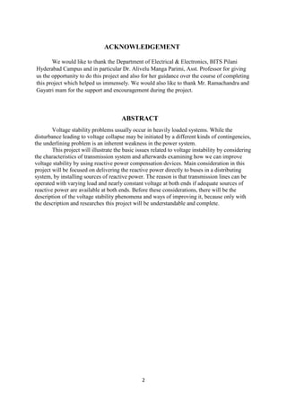 2
ACKNOWLEDGEMENT
We would like to thank the Department of Electrical & Electronics, BITS Pilani
Hyderabad Campus and in particular Dr. Alivelu Manga Parimi, Asst. Professor for giving
us the opportunity to do this project and also for her guidance over the course of completing
this project which helped us immensely. We would also like to thank Mr. Ramachandra and
Gayatri mam for the support and encouragement during the project.
ABSTRACT
Voltage stability problems usually occur in heavily loaded systems. While the
disturbance leading to voltage collapse may be initiated by a different kinds of contingencies,
the underlining problem is an inherent weakness in the power system.
This project will illustrate the basic issues related to voltage instability by considering
the characteristics of transmission system and afterwards examining how we can improve
voltage stability by using reactive power compensation devices. Main consideration in this
project will be focused on delivering the reactive power directly to buses in a distributing
system, by installing sources of reactive power. The reason is that transmission lines can be
operated with varying load and nearly constant voltage at both ends if adequate sources of
reactive power are available at both ends. Before these considerations, there will be the
description of the voltage stability phenomena and ways of improving it, because only with
the description and researches this project will be understandable and complete.
 