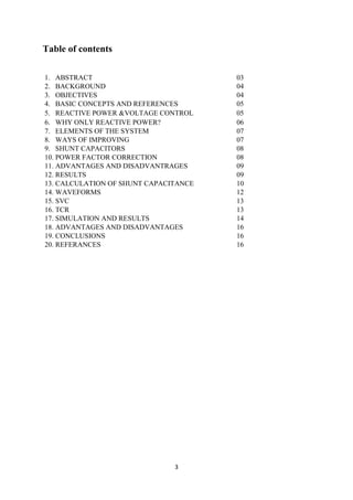 3
Table of contents
1. ABSTRACT 03
2. BACKGROUND 04
3. OBJECTIVES 04
4. BASIC CONCEPTS AND REFERENCES 05
5. REACTIVE POWER &VOLTAGE CONTROL 05
6. WHY ONLY REACTIVE POWER? 06
7. ELEMENTS OF THE SYSTEM 07
8. WAYS OF IMPROVING 07
9. SHUNT CAPACITORS 08
10. POWER FACTOR CORRECTION 08
11. ADVANTAGES AND DISADVANTRAGES 09
12. RESULTS 09
13. CALCULATION OF SHUNT CAPACITANCE 10
14. WAVEFORMS 12
15. SVC 13
16. TCR 13
17. SIMULATION AND RESULTS 14
18. ADVANTAGES AND DISADVANTAGES 16
19. CONCLUSIONS 16
20. REFERANCES 16
 