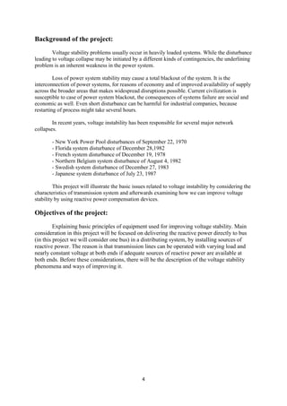 4
Background of the project:
Voltage stability problems usually occur in heavily loaded systems. While the disturbance
leading to voltage collapse may be initiated by a different kinds of contingencies, the underlining
problem is an inherent weakness in the power system.
Loss of power system stability may cause a total blackout of the system. It is the
interconnection of power systems, for reasons of economy and of improved availability of supply
across the broader areas that makes widespread disruptions possible. Current civilization is
susceptible to case of power system blackout, the consequences of systems failure are social and
economic as well. Even short disturbance can be harmful for industrial companies, because
restarting of process might take several hours.
In recent years, voltage instability has been responsible for several major network
collapses.
- New York Power Pool disturbances of September 22, 1970
- Florida system disturbance of December 28,1982
- French system disturbance of December 19, 1978
- Northern Belgium system disturbance of August 4, 1982
- Swedish system disturbance of December 27, 1983
- Japanese system disturbance of July 23, 1987
This project will illustrate the basic issues related to voltage instability by considering the
characteristics of transmission system and afterwards examining how we can improve voltage
stability by using reactive power compensation devices.
Objectives of the project:
Explaining basic principles of equipment used for improving voltage stability. Main
consideration in this project will be focused on delivering the reactive power directly to bus
(in this project we will consider one bus) in a distributing system, by installing sources of
reactive power. The reason is that transmission lines can be operated with varying load and
nearly constant voltage at both ends if adequate sources of reactive power are available at
both ends. Before these considerations, there will be the description of the voltage stability
phenomena and ways of improving it.
 