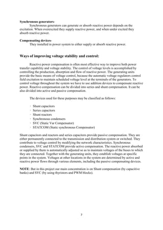 7
Synchronous generators-
Synchronous generators can generate or absorb reactive power depends on the
excitation. When overexcited they supply reactive power, and when under excited they
absorb reactive power.
Compensating devices-
They installed in power system to either supply or absorb reactive power.
Ways of improving voltage stability and control:
Reactive power compensation is often most effective way to improve both power
transfer capability and voltage stability. The control of voltage levels is accomplished by
controlling the production, absorption and flow of reactive power. The generating units
provide the basic means of voltage control, because the automatic voltage regulators control
field excitation to maintain scheduled voltage level at the terminals of the generators. To
control voltage throughout the system we have to use addition devices to compensate reactive
power. Reactive compensation can be divided into series and shunt compensation. It can be
also divided into active and passive compensation.
The devices used for these purposes may be classified as follows:
• Shunt capacitors
• Series capacitors
• Shunt reactors
• Synchronous condensers
• SVC (Static Var Compensator)
• STATCOM (Static synchronous Compensator)
Shunt capacitors and reactors and series capacitors provide passive compensation. They are
either permanently connected to the transmission and distribution system or switched. They
contribute to voltage control by modifying the network characteristics. Synchronous
condensers, SVC and STATCOM provide active compensation. The reactive power absorbed
or supplied by them is automatically adjusted so as to maintain voltages of the buses to which
they are connected. Together with the generating units, they establish voltages at specific
points in the system. Voltages at other locations in the system are determined by active and
reactive power flows through various elements, including the passive compensating devices.
NOTE: But in this project our main concentration is on Shunt compensation (by capacitive
banks) and SVC (by using thyristors and PWM blocks).
 
