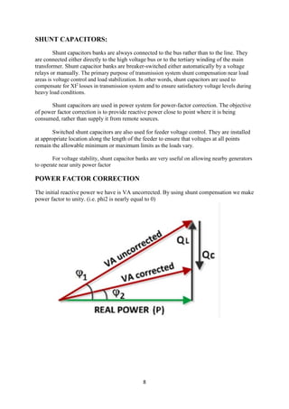 8
SHUNT CAPACITORS:
Shunt capacitors banks are always connected to the bus rather than to the line. They
are connected either directly to the high voltage bus or to the tertiary winding of the main
transformer. Shunt capacitor banks are breaker-switched either automatically by a voltage
relays or manually. The primary purpose of transmission system shunt compensation near load
areas is voltage control and load stabilization. In other words, shunt capacitors are used to
compensate for XI2
losses in transmission system and to ensure satisfactory voltage levels during
heavy load conditions.
Shunt capacitors are used in power system for power-factor correction. The objective
of power factor correction is to provide reactive power close to point where it is being
consumed, rather than supply it from remote sources.
Switched shunt capacitors are also used for feeder voltage control. They are installed
at appropriate location along the length of the feeder to ensure that voltages at all points
remain the allowable minimum or maximum limits as the loads vary.
For voltage stability, shunt capacitor banks are very useful on allowing nearby generators
to operate near unity power factor
POWER FACTOR CORRECTION
The initial reactive power we have is VA uncorrected. By using shunt compensation we make
power factor to unity. (i.e. phi2 is nearly equal to 0)
 