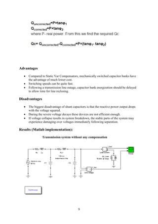 9
Advantages
 Compared to Static Var Compensators, mechanically switched capacitor banks have
the advantage of much lower cost.
 Switching speeds can be quite fast.
 Following a transmission line outage, capacitor bank energization should be delayed
to allow time for line reclosing.
Disadvantages
 The biggest disadvantage of shunt capacitors is that the reactive power output drops
with the voltage squared.
 During the severe voltage decays these devices are not efficient enough.
 If voltage collapse results in system breakdown, the stable parts of the system may
experience damaging over voltages immediately following separation.
Results (Matlab implementation):
Transmission system without any compensation
 