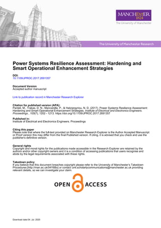 The University of Manchester Research
Power Systems Resilience Assessment: Hardening and
Smart Operational Enhancement Strategies
DOI:
10.1109/JPROC.2017.2691357
Document Version
Accepted author manuscript
Link to publication record in Manchester Research Explorer
Citation for published version (APA):
Panteli, M., Trakas, D. N., Mancarella, P., & Hatziargyriou, N. D. (2017). Power Systems Resilience Assessment:
Hardening and Smart Operational Enhancement Strategies. Institute of Electrical and Electronics Engineers.
Proceedings , 105(7), 1202 - 1213. https://doi.org/10.1109/JPROC.2017.2691357
Published in:
Institute of Electrical and Electronics Engineers. Proceedings
Citing this paper
Please note that where the full-text provided on Manchester Research Explorer is the Author Accepted Manuscript
or Proof version this may differ from the final Published version. If citing, it is advised that you check and use the
publisher's definitive version.
General rights
Copyright and moral rights for the publications made accessible in the Research Explorer are retained by the
authors and/or other copyright owners and it is a condition of accessing publications that users recognise and
abide by the legal requirements associated with these rights.
Takedown policy
If you believe that this document breaches copyright please refer to the University of Manchester’s Takedown
Procedures [http://man.ac.uk/04Y6Bo] or contact uml.scholarlycommunications@manchester.ac.uk providing
relevant details, so we can investigate your claim.
Download date:04. Jul. 2020
 
