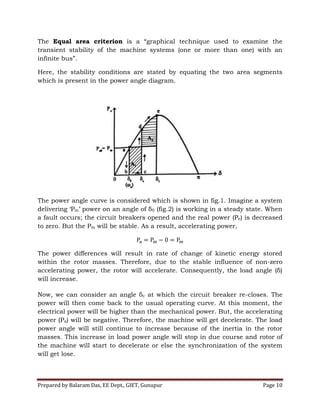 Prepared by Balaram Das, EE Dept., GIET, Gunupur Page 10
The Equal area criterion is a “graphical technique used to examine the
transient stability of the machine systems (one or more than one) with an
infinite bus”.
Here, the stability conditions are stated by equating the two area segments
which is present in the power angle diagram.
The power angle curve is considered which is shown in fig.1. Imagine a system
delivering ‘Pm’ power on an angle of δ0 (fig.2) is working in a steady state. When
a fault occurs; the circuit breakers opened and the real power (Pe) is decreased
to zero. But the Pm will be stable. As a result, accelerating power,
The power differences will result in rate of change of kinetic energy stored
within the rotor masses. Therefore, due to the stable influence of non-zero
accelerating power, the rotor will accelerate. Consequently, the load angle (δ)
will increase.
Now, we can consider an angle δc at which the circuit breaker re-closes. The
power will then come back to the usual operating curve. At this moment, the
electrical power will be higher than the mechanical power. But, the accelerating
power (Pa) will be negative. Therefore, the machine will get decelerate. The load
power angle will still continue to increase because of the inertia in the rotor
masses. This increase in load power angle will stop in due course and rotor of
the machine will start to decelerate or else the synchronization of the system
will get lose.
 