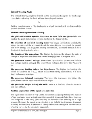 Prepared by Balaram Das, EE Dept., GIET, Gunupur Page 12
Critical Clearing Angle
The critical clearing angle is defined as the maximum change in the load angle
curve before clearing the fault without loss of synchronism.
Or
Critical clearing angle is “the load angle at which the fault will be clear and the
system becomes stable”.
Factors affecting transient stability
The post-disturbance system reactance as seen from the generator: The
weaker the post-disturbance system, the lower the Pmax will be.
The duration of the fault-clearing time: The longer the fault is applied, the
longer the rotor will be accelerated and the more kinetic energy will be gained.
The more energy that is gained during acceleration, the more difficult it is to
dissipate it during deceleration.
The inertia of the generator:. The higher the inertia, the slower the rate of
change of angle and the lesser the kinetic energy gained during the fault.
The generator internal voltage: (determined by excitation system) and infinite
bus voltage (system voltage). The lower these voltages, the lower the Pmax will
be.
The generator loading before the disturbance: The higher the loading, the
closer the unit will be to Pmax, which means that during acceleration, it is more
likely to become unstable.
The generator internal reactance: The lower the reactance, the higher the
peak power and the lower the initial rotor angle.
The generator output during the fault: This is a function of faults location
and type of fault.
Further application of the equal area criterion
The equal area criterion is very useful means for analyzing stability of a system
of two machines or of a single machine supplied from an infinite bus. However
the computer is the only practical way to determine the stability of a large
system. Because the equal area criterion is so helpful to determine transient
stability, we continue to examine it briefly before discussing the determination
of swing curves by the computer approach.
 