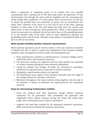 Prepared by Balaram Das, EE Dept., GIET, Gunupur Page 13
When a generator is supplying power to an infinite bus over parallel
transmission lines, opening one of the lines may cause the generator to lose
synchronism even though the load could be supplied over the remaining line
under steady state conditions. If a three phase short circuit occurs on the bus
to which two parallel lines are connected, no power can be transmitted over
either lines. However if the fault is at the end of one of the lines, opening
breakers at both ends of the line will isolate the fault from the system and
allow power to flow through the other parallel line. When a three phase fault
occur at some point on a double circuit line other than on the paralleling buses
or at the extreme ends of the lines, there is some impedances between the
paralleling buses and the fault. Therefore some power is transmitted while the
fault is still on the system.
Multi machine Stability Studies; Classical representation
Multi machine equations can be written similar to the one machine connected
to infinite bus bar. In order to reduce the complexity of the transient stability
analysis, some assumptions must be made, the assumptions are:
 Each synchronous machine is represented by a constant voltage source
behind the direct axis transient reactance.
 The governors actions are neglected and the input powers are assumed
to remain constant during the entire period of simulation.
 Using the prefault bus voltage, all loads are converted to equivalent
admittances to ground and are assumed to remain constant.
 Damping or asynchronous powers are ignored.
 The mechanical rotor angle of each machine coincides with the angle of
the voltage behind the machine reactances.
 Machines belonging to the same stations swing together and are said to
be coherent. A group of machines are represented by one equivalent
machine.
Steps for determining multimachine stability
• From the prefault load data determine voltage behind transient
reactances for all generators. This establishes the generator emf
magnitude which remain constant during the study and initial rotor
angle. Also record prime mover input to generators.
• Augment the load flow network by the generator transient reactances.
Shift network buses behind the transient reactances.
 
