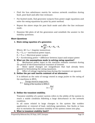 Prepared by Balaram Das, EE Dept., GIET, Gunupur Page 14
• Find the bus admittance matrix for various network condition during
fault, post fault and after line reclouser.
• For faulted mode, find generator outputs from power angle equations and
solve the swing equations by point by point method.
• Repeat the above steps for post fault mode and after the line reclouser
mode.
• Examine δ(t) plots of all the generators and establish the answer to the
stability questions.
Short Questions
1. State swing equation of a generator.
Where, M= I = Angular momentum
Pm = Tm = mechanical power input,
Pe = Te = Electrical power output
Pa = Accelerating power = difference between input and output power
2. What are the assumptions made in solving swing equation?
1) Mechanical power input to the machine remains constant during
the period of electromechanical transient of interest.
2) Rotor speed changes are insignificant that had already been
ignored in formulating the swing equations.
3) Effect of voltage regulating loop during the transient are ignored.
2. Define the per unit inertia constant of an alternator.
It is defined as the ratio of energy stored in mega joules to the rating of
the machines in MVA.
3. Define the transient stability.
Transient stability of a power system refers to the ability of the system to
reach a stable condition following a large disturbance in the network
condition.
In all cases related to large changes in the system like sudden
application or removal of load, switching operations, line faults or loss
due to excitation the transient stability of the system comes into play.
4. What is transient stability limit?
 
