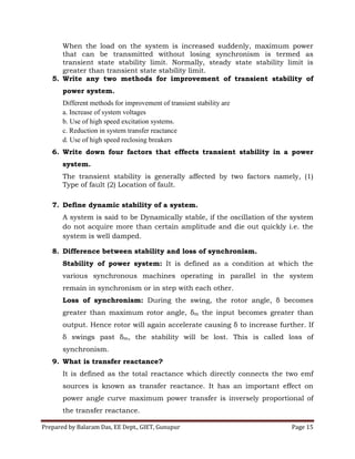 Prepared by Balaram Das, EE Dept., GIET, Gunupur Page 15
When the load on the system is increased suddenly, maximum power
that can be transmitted without losing synchronism is termed as
transient state stability limit. Normally, steady state stability limit is
greater than transient state stability limit.
5. Write any two methods for improvement of transient stability of
power system.
Different methods for improvement of transient stability are
a. Increase of system voltages
b. Use of high speed excitation systems.
c. Reduction in system transfer reactance
d. Use of high speed reclosing breakers
6. Write down four factors that effects transient stability in a power
system.
The transient stability is generally affected by two factors namely, (1)
Type of fault (2) Location of fault.
7. Define dynamic stability of a system.
A system is said to be Dynamically stable, if the oscillation of the system
do not acquire more than certain amplitude and die out quickly i.e. the
system is well damped.
8. Difference between stability and loss of synchronism.
Stability of power system: It is defined as a condition at which the
various synchronous machines operating in parallel in the system
remain in synchronism or in step with each other.
Loss of synchronism: During the swing, the rotor angle, δ becomes
greater than maximum rotor angle, δm the input becomes greater than
output. Hence rotor will again accelerate causing δ to increase further. If
δ swings past δm, the stability will be lost. This is called loss of
synchronism.
9. What is transfer reactance?
It is defined as the total reactance which directly connects the two emf
sources is known as transfer reactance. It has an important effect on
power angle curve maximum power transfer is inversely proportional of
the transfer reactance.
 