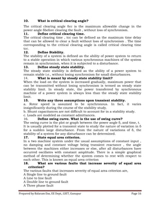 Prepared by Balaram Das, EE Dept., GIET, Gunupur Page 16
10. What is critical clearing angle?
The critical clearing angle δcc is the maximum allowable change in the
power angle δbefore clearing the fault , without loss of synchronism.
11. Define critical clearing time.
The critical clearing time , tcc can be defined as the maximum time delay
that can be allowed to clear a fault without loss of synchronism . The time
corresponding to the critical clearing angle is called critical clearing time
tcc.
12. Define Stability.
The stability of a system is defined as the ability of power system to return
to a stable operation in which various synchronous machines of the system
remain in synchronism, when it is subjected to a disturbance.
13. Define steady state stability.
The steady state stability is defined as the ability of a power system to
remain stable i.e., without losing synchronism for small disturbances.
14. What is meant by steady state stability limit?
When the load on the system is increased gradually, maximum power that
can be transmitted without losing synchronism is termed as steady state
stability limit. In steady state, the power transferred by synchronous
machine of a power system is always less than the steady state stability
limit.
15. Write any three assumptions upon transient stability.
a. Rotor speed is assumed to be synchronous. In fact, it varies
insignificantly during the course of the stability study.
b. Shunt capacitances are not difficult to account for in a stability study.
c. Loads are modeled as constant admittances.
16. Define swing curve. What is the use of swing curve?
The swing curve is the plot or graph between the power angle δ, and time, t.
It is usually plotted for a transient state to study the nature of variation in δ
for a sudden large disturbance. From the nature of variations of δ, the
stability of a system for any disturbance can be determined.
17. State equal area criterion.
In a two machine system under the usual assumptions of constant input ,
no damping and constant voltage being transient reactance , the angle
between the machines either increases or else, after all disturbances have
occurred oscillates with constant amplitude. There is a simple graphical
method of determining whether the system comes to rest with respect to
each other. This is known as equal area criterion
18. What are various faults that increase severity of equal area
criterion?
The various faults that increases severity of equal area criterion are,
A Single line to ground fault
A Line to line fault
A Double line to ground fault
A Three phase fault
 