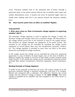 Prepared by Balaram Das, EE Dept., GIET, Gunupur Page 18
occur. Transient stability limit is the maximum flow of power through a
particular point in the power system without loss of stability when large and
sudden disturbances occur. A system can never be operated higher than its
steady state stability limit but it can operate beyond the transient stability
limit.
25. Does reactive power have an effect on stability? Explain.
Long question:
1. Write short notes on “Role of Automatic voltage regulator in improving
stability” (2017)
The automatic voltage regulator is used to regulate the voltage. It takes the
fluctuate voltage and changes them into a constant voltage. The fluctuation in
the voltage mainly occurs due to the variation in load on the supply system.
The variation in voltage damages the equipment of the power system. The
variation in the voltage can be controlled by installing the voltage control
equipment at several places likes near the transformers, generator, feeders,
etc., The voltage regulator is provided in more than one point in the power
system for controlling the voltage variations.
In DC supply system the voltage can be controlled by using over compound
generators in case of feeders of equal length, but in the case of feeders of
different lengths the voltage at the end of each feeder is kept constant using
feeder booster. In AC system the voltage can be controlled by using the various
methods likes booster transformers, induction regulators, shunt condensers,
etc.,
Working Principle of Voltage Regulator
It works on the principle of detection of errors. The output voltage of an AC
generator obtained through a potential transformer and then it is rectified,
filtered and compared with a reference. The difference between the actual
voltage and the reference voltage is known as the error voltage. This error
voltage is amplified by an amplifier and then supplied to the main exciter or
pilot exciter.
 