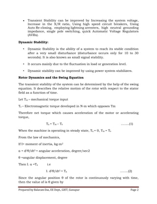Prepared by Balaram Das, EE Dept., GIET, Gunupur Page 2
 Transient Stability can be improved by Increasing the system voltage,
Increase in the X/R ratio, Using high speed circuit breakers, Using
Auto Re-closing, employing lightning arresters, high neutral grounding
impedance, single pole switching, quick Automatic Voltage Regulators
(AVRs).
Dynamic Stability:
• Dynamic Stability is the ability of a system to reach its stable condition
after a very small disturbance (disturbance occurs only for 10 to 30
seconds). It is also known as small signal stability.
• It occurs mainly due to the fluctuation in load or generation level.
• Dynamic stability can be improved by using power system stabilizers.
Rotor Dynamics and the Swing Equation
The transient stability of the system can be determined by the help of the swing
equation. It describes the relative motion of the rotor with respect to the stator
field as a function of time.
Let Tm – mechanical torque input
Te – Electromagnetic torque developed in N-m which opposes Tm
Therefore net torque which causes acceleration of the motor or accelerating
torque,
Ta = Tm – Te ……..(1)
When the machine is operating in steady state, Ta = 0, Tm = Te
From the law of mechanics,
If I= moment of inertia, kg-m2
α = d2θ/dt2 = angular acceleration, degree/sec2
θ =angular displacement, degree
Then I. α =Ta i.e
I. d2θ/dt2 = Ta ……..(2)
Since the angular position θ of the rotor is continuously varying with time,
then the value of is θ given by
 