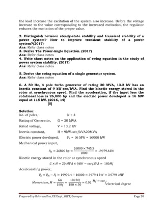 Prepared by Balaram Das, EE Dept., GIET, Gunupur Page 20
the load increase the excitation of the system also increase. Before the voltage
increase to the value corresponding to the increased excitation, the regulator
reduces the excitation of the proper value.
2. Distinguish between steady-state stability and transient stability of a
power system? How to improve transient stability of a power
system?(2017)
Ans: Refer class notes
3. Derive The Power-Angle Equation. (2017)
Ans: Refer class notes
4. Write short notes on the application of swing equation in the study of
power system stability. (2017)
Ans: Refer class notes
5. Derive the swing equation of a single generator system.
Ans: Refer class notes
6. A 50 Hz, 4 pole turbo generator of rating 20 MVA, 13.2 kV has an
inertia constant of 9 kW-sec/kVA. Find the kinetic energy stored in the
rotor at synchronous speed. Find the acceleration, if the input less the
rotational loss is 26,800 hp and the electric power developed is 16 MW
equal at 115 kW. (2016, 14)
[5]
Solution:
No. of poles, N = 4
Rating of Generator, G = 20 MVA
Rated voltage, V = 13.2 KV
Inertia constant, H = 9kW-sec/kVA20MVA
Electric power developed, Pe = 16 MW = 16000 kW
Mechanical power input,
Kinetic energy stored in the rotor at synchronous speed
Accelearating power,
 