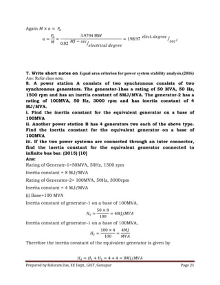 Prepared by Balaram Das, EE Dept., GIET, Gunupur Page 21
Again
7. Write short notes on Equal area criterion for power system stability analysis.(2016)
Ans: Refer class note.
8. A power station A consists of two synchronous consists of two
synchronous generators. The generator-1has a rating of 50 MVA, 50 Hz,
1500 rpm and has an inertia constant of 8MJ/MVA. The generator-2 has a
rating of 100MVA, 50 Hz, 3000 rpm and has inertia constant of 4
MJ/MVA.
i. Find the inertia constant for the equivalent generator on a base of
100MVA
ii. Another power station B has 4 generators two each of the above type.
Find the inertia constant for the equivalent generator on a base of
100MVA
iii. If the two power systems are connected through an inter connector,
find the inertia constant for the equivalent generator connected to
infinite bus bar. (2015) [10]
Ans:
Rating of Generatr-1=50MVA, 50Hz, 1500 rpm
Inertia constant = 8 MJ/MVA
Rating of Generator-2= 100MVA, 50Hz, 3000rpm
Inertia constant = 4 MJ/MVA
(i) Base=100 MVA
Inertia constant of generator-1 on a base of 100MVA,
Inertia constant of generator-1 on a base of 100MVA,
Therefore the inertia constant of the equivalent generator is given by
 
