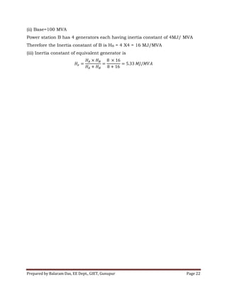 Prepared by Balaram Das, EE Dept., GIET, Gunupur Page 22
(ii) Base=100 MVA
Power station B has 4 generators each having inertia constant of 4MJ/ MVA
Therefore the Inertia constant of B is HB = 4 X4 = 16 MJ/MVA
(iii) Inertia constant of equivalent generator is
 