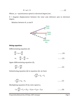 Prepared by Balaram Das, EE Dept., GIET, Gunupur Page 3
θ = ωt + δ …….(3)
Where, ω = synchronous speed in electrical degree/sec,
δ = Angular displacement between the rotor and reference axis in electrical
degree.
Relation between θ, ω and δ
Swing equation:
Differentiating equation (3)
Again differentiating equation (5),
Substituting equation (6) in equation (2), we have
Multiplying equation (7) by rotor speed ω,
 