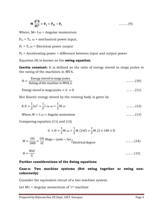 Prepared by Balaram Das, EE Dept., GIET, Gunupur Page 4
Where, M= I = Angular momentum
Pm = Tm = mechanical power input,
Pe = Te = Electrical power output
Pa = Accelerating power = difference between input and output power
Equation (9) is known as the swing equation.
Inertia constant: It is defined as the ratio of energy stored in mega joules to
the rating of the machines in MVA.
But Kinetic energy stored by the rotating body is given by
Comparing equation (11) and (12)
Further considerations of the Swing equations
Case-a: Two machine systems (Not swing together or swing non-
coherently)
Consider the equivalent circuit of a two machine system.
Let M1 = Angular momentum of 1st machine
 