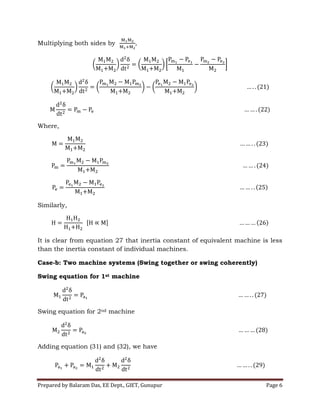 Prepared by Balaram Das, EE Dept., GIET, Gunupur Page 6
Multiplying both sides by
Where,
Similarly,
It is clear from equation 27 that inertia constant of equivalent machine is less
than the inertia constant of individual machines.
Case-b: Two machine systems (Swing together or swing coherently)
Swing equation for 1st machine
Swing equation for 2nd machine
Adding equation (31) and (32), we have
 